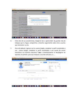 6. Entre otra de sus características, Google te da la oportunidad de guardar citas de
trabajos que tu hagas; compartirlas y hacerles seguimiento sobre otros usuarios
que mencionen tu cita.
7. Para ello deberás ingresar con tu cuenta Google, completar tu perfil asociándolo a
una cuenta Google, completar tu perfil asociándolo a una cuenta de correo
electrónico con dominio educativo *.edu e inmediatamente se desplegaran las
opciones en pantalla para que empieces a escribir artículos y a……
 