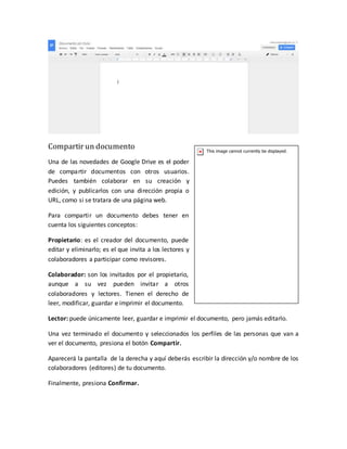 Compartir un documento
Una de las novedades de Google Drive es el poder
de compartir documentos con otros usuarios.
Puedes también colaborar en su creación y
edición, y publicarlos con una dirección propia o
URL, como si se tratara de una página web.
Para compartir un documento debes tener en
cuenta los siguientes conceptos:
Propietario: es el creador del documento, puede
editar y eliminarlo; es el que invita a los lectores y
colaboradores a participar como revisores.
Colaborador: son los invitados por el propietario,
aunque a su vez pueden invitar a otros
colaboradores y lectores. Tienen el derecho de
leer, modificar, guardar e imprimir el documento.
Lector: puede únicamente leer, guardar e imprimir el documento, pero jamás editarlo.
Una vez terminado el documento y seleccionados los perfiles de las personas que van a
ver el documento, presiona el botón Compartir.
Aparecerá la pantalla de la derecha y aquí deberás escribir la dirección y/o nombre de los
colaboradores (editores) de tu documento.
Finalmente, presiona Confirmar.
 