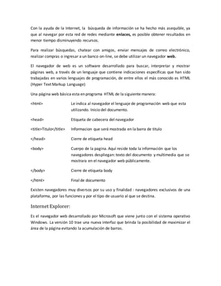 Con la ayuda de la Internet, la búsqueda de información se ha hecho más asequible, ya
que al navegar por esta red de redes mediante enlaces, es posible obtener resultados en
menor tiempo disminuyendo recursos.
Para realizar búsquedas, chatear con amigos, enviar mensajes de correo electrónico,
realizar compras o ingresar a un banco on-line, se debe utilizar un navegador web.
El navegador de web es un software desarrollado para buscar, interpretar y mostrar
páginas web, a través de un lenguaje que contiene indicaciones específicas que han sido
trabajadas en varios lenguajes de programación, de entre ellos el más conocido es HTML
(Hyper Text Markup Language)
Una página web básica esta en programa HTML de la siguiente manera:
<html> Le indica al navegador el lenguaje de programación web que esta
utilizando. Inicio del documento.
<head> Etiqueta de cabecera del navegador
<title>Titulo</title> Informacion que será mostrada en la barra de titulo
</head> Cierre de etiqueta head
<body> Cuerpo de la pagina. Aquí reside toda la información que los
navegadores despliegan: texto del documento y multimedia que se
mostrara en el navegador web públicamente.
</body> Cierre de etiqueta body
</html> Final de documento
Existen navegadores muy diversos por su uso y finalidad : navegadores exclusivos de una
plataforma, por las funciones y por el tipo de usuario al que se destina.
Internet Explorer:
Es el navegador web desarrollado por Microsoft que viene junto con el sistema operativo
Windows. La versión 10 trae una nueva interfaz que brinda la posibilidad de maximizar el
área de la página evitando la acumulación de barras.
 