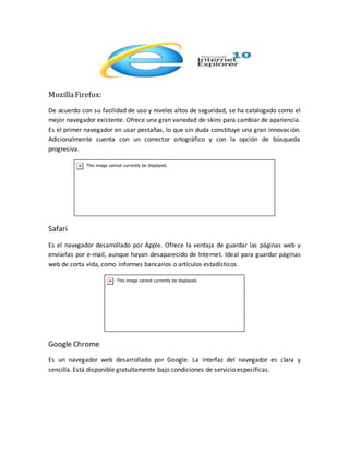 MozillaFirefox:
De acuerdo con su facilidad de uso y niveles altos de seguridad, se ha catalogado como el
mejor navegador existente. Ofrece una gran variedad de skins para cambiar de apariencia.
Es el primer navegador en usar pestañas, lo que sin duda constituye una gran innovación.
Adicionalmente cuenta con un corrector ortográfico y con la opción de búsqueda
progresiva.
Safari
Es el navegador desarrollado por Apple. Ofrece la ventaja de guardar las páginas web y
enviarlas por e-mail, aunque hayan desaparecido de Internet. Ideal para guardar páginas
web de corta vida, como informes bancarios o artículos estadísticos.
Google Chrome
Es un navegador web desarrollado por Google. La interfaz del navegador es clara y
sencilla. Está disponible gratuitamente bajo condiciones de servicio específicas.
 