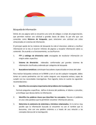Búsqueda de información
Detrás de una página web se encuentra una serie de códigos o scripts de programación,
que permiten realizar una solicitud a grandes bases de datos. Es por ello que son
conocidos como Motores de búsqueda, pues relacionan una solicitud con sitios
almacenados en sistemas de información.
El principal aporte de los motores de búsqueda ha sido el relacionar, ordenar y clasificar
información en la red, al recorrer millones de páginas y recopilar información sobre su
contenido. De acuerdo a su funcionamiento, se clasifican en:
1. FTP y catálogo de directorios web: encargados de recolectar información sin
ningún orden especifico
2. Sistema de directorios indexados: conformados por grandes sistemas de
información clasificada y ordenada por categorías de búsqueda
3. Buscadores temáticos: constituyen buscadores especializados en áreas del saber
Para realizar búsquedas exitosas en la WWW y con el uso de cualquier navegador, debes
tomar en cuenta parámetros con los cuales asegures una respuesta exitosa, capaz de
cumplir con tus necesidades investigativas. Para lograrlo, toma en cuenta las siguientes
recomendaciones:
1. Identifica los conceptos importantes del problema de investigación.
Formula preguntas específicas; define el alcance del problema, el idioma a consultar,
y el enfoque que deseas darle a la información.
2. Identifica las palabras claves que describen los conceptos. Resume el problema
en una o dos palabras que te permitirán encontrar información precisa.
3. Determina la existencia de sinónimos y términos relacionados. En la red es muy
posible que la información buscada se encuentre no con el nombre que la
buscamos, sino con una palabra sinónima o a través de una relación a los
conceptos básicos de la investigación.
 