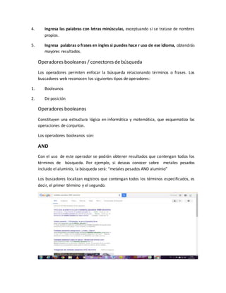 4. Ingresa las palabras con letras minúsculas, exceptuando si se tratase de nombres
propios.
5. Ingresa palabras o frases en ingles si puedes hace r uso de ese idioma, obtendrás
mayores resultados.
Operadores booleanos / conectores de búsqueda
Los operadores permiten enfocar la búsqueda relacionando términos o frases. Los
buscadores web reconocen los siguientes tipos de operadores:
1. Booleanos
2. De posición
Operadores booleanos
Constituyen una estructura lógica en informática y matemática, que esquematiza las
operaciones de conjuntos.
Los operadores booleanos son:
AND
Con el uso de este operador se podrán obtener resultados que contengan todos los
términos de búsqueda. Por ejemplo, si deseas conocer sobre metales pesados
incluido el aluminio, la búsqueda será: “metales pesados AND aluminio”
Los buscadores localizan registros que contengan todos los términos especificados, es
decir, el primer término y el segundo.
 