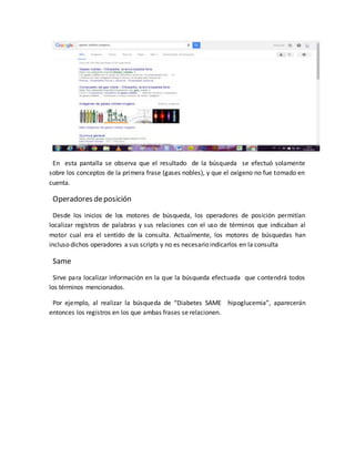 En esta pantalla se observa que el resultado de la búsqueda se efectuó solamente
sobre los conceptos de la primera frase (gases nobles), y que el oxígeno no fue tomado en
cuenta.
Operadores deposición
Desde los inicios de los motores de búsqueda, los operadores de posición permitían
localizar registros de palabras y sus relaciones con el uso de términos que indicaban al
motor cual era el sentido de la consulta. Actualmente, los motores de búsquedas han
incluso dichos operadores a sus scripts y no es necesario indicarlos en la consulta
Same
Sirve para localizar información en la que la búsqueda efectuada que contendrá todos
los términos mencionados.
Por ejemplo, al realizar la búsqueda de “Diabetes SAME hipoglucemia”, aparecerán
entonces los registros en los que ambas frases se relacionen.
 