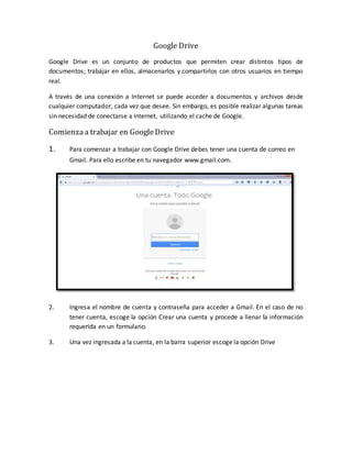 Google Drive
Google Drive es un conjunto de productos que permiten crear distintos tipos de
documentos; trabajar en ellos, almacenarlos y compartirlos con otros usuarios en tiempo
real.
A través de una conexión a Internet se puede acceder a documentos y archivos desde
cualquier computador, cada vez que desee. Sin embargo, es posible realizar algunas tareas
sin necesidad de conectarse a Internet, utilizando el cache de Google.
Comienzaa trabajar en GoogleDrive
1. Para comenzar a trabajar con Google Drive debes tener una cuenta de correo en
Gmail. Para ello escribe en tu navegador www.gmail.com.
2. Ingresa el nombre de cuenta y contraseña para acceder a Gmail. En el caso de no
tener cuenta, escoge la opción Crear una cuenta y procede a llenar la información
requerida en un formulario.
3. Una vez ingresada a la cuenta, en la barra superior escoge la opción Drive
 