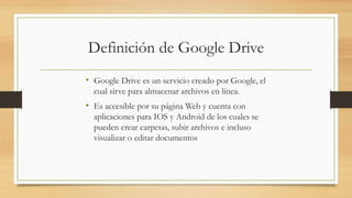 Definición de Google Drive
• Google Drive es un servicio creado por Google, el
cual sirve para almacenar archivos en línea.
• Es accesible por su página Web y cuenta con
aplicaciones para IOS y Android de los cuales se
pueden crear carpetas, subir archivos e incluso
visualizar o editar documentos