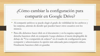 ¿Cómo cambiar la configuración para
compartir en Google Drive?
• Al compartir archivos se puede elegir el grado de visibilidad de los archivos y
las carpetas, además de decidir qué pueden hacer otros usuarios con los
mismos.
• Para ello debemos hacer click en el documento y en la esquina superior
derecha hacemos click en compartir. Luego abrimos el menú desplegable de
debajo de "Uso compartido de enlaces" en el cuadro de configuración para
compartir y seleccionamos la opción más adecuada para compartir enlaces.
Finalmente hacemos click en guardar.