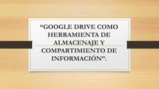 “GOOGLE DRIVE COMO
HERRAMIENTA DE
ALMACENAJE Y
COMPARTIMIENTO DE
INFORMACIÓN”.
 