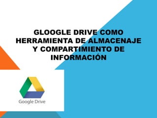GLOOGLE DRIVE COMO
HERRAMIENTA DE ALMACENAJE
Y COMPARTIMIENTO DE
INFORMACIÓN
 