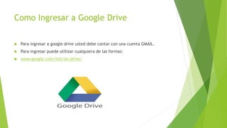 Como Ingresar a Google Drive
 Para ingresar a google drive usted debe contar con una cuenta GMAIL.
 Para ingresar puede utilizar cualquiera de las formas:
 www.google.com/intl/es/drive/
 