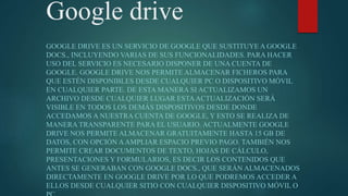 Google drive
GOOGLE DRIVE ES UN SERVICIO DE GOOGLE QUE SUSTITUYE A GOOGLE
DOCS., INCLUYENDO VARIAS DE SUS FUNCIONALIDADES. PARA HACER
USO DEL SERVICIO ES NECESARIO DISPONER DE UNA CUENTA DE
GOOGLE. GOOGLE DRIVE NOS PERMITE ALMACENAR FICHEROS PARA
QUE ESTÉN DISPONIBLES DESDE CUALQUIER PC O DISPOSITIVO MÓVIL
EN CUALQUIER PARTE. DE ESTA MANERA SI ACTUALIZAMOS UN
ARCHIVO DESDE CUALQUIER LUGAR ESTAACTUALIZACIÓN SERÁ
VISIBLE EN TODOS LOS DEMÁS DISPOSITIVOS DESDE DONDE
ACCEDAMOS A NUESTRA CUENTA DE GOOGLE, Y ESTO SE REALIZA DE
MANERA TRANSPARENTE PARA EL USUARIO. ACTUALMENTE GOOGLE
DRIVE NOS PERMITE ALMACENAR GRATUITAMENTE HASTA 15 GB DE
DATOS, CON OPCIÓN AAMPLIAR ESPACIO PREVIO PAGO. TAMBIÉN NOS
PERMITE CREAR DOCUMENTOS DE TEXTO, HOJAS DE CÁLCULO,
PRESENTACIONES Y FORMULARIOS, ES DECIR LOS CONTENIDOS QUE
ANTES SE GENERABAN CON GOOGLE DOCS., QUE SERÁN ALMACENADOS
DIRECTAMENTE EN GOOGLE DRIVE POR LO QUE PODREMOS ACCEDER A
ELLOS DESDE CUALQUIER SITIO CON CUALQUIER DISPOSITIVO MÓVIL O
 