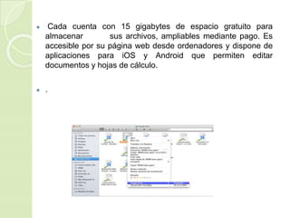 ● Cada cuenta con 15 gigabytes de espacio gratuito para
almacenar sus archivos, ampliables mediante pago. Es
accesible por su página web desde ordenadores y dispone de
aplicaciones para iOS y Android que permiten editar
documentos y hojas de cálculo.
● .
 