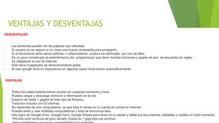 VENTAJAS Y DESVENTAJAS
DESVENTAJAS
· Las personas pueden ver las páginas que utilizaste.
· El usuario no es seguro si no creas una buena contraseña para protegerlo.
· Si el documento tiene varios editores o colaboradores pudiera ser eliminado por uno de ellos.
· Es un poco complicado el entendimiento del programa por que tiene muchas funciones y aparte de eso se encuentra en ingles.
· Es obligatorio el uso de Internet.
· Solo tiene 5 gigabytes de almacenamiento gratis.
· Al usar google drive en dispositivos en algunos casos inicia sesión automáticamente.
VENTAJAS
· Todos los colaboradores tienen acceso en cualquier momento y hora.
· Puedes cargar y descargar archivos e información en la red.
· Espacio de hasta 1 gigabit de todo tipo de ficheros.
· Traductor incluido con 53 idiomas.
· No dependes de una computadora, ya que todo lo tienes en tu cuenta de correo en Internet.
· Puedes tener y usar múltiples computadoras y todo se sincroniza bien.
· Hay Apps de Google Drive, Google Docs, Google Sheets para tener en tu celular y tablet tus documentos, editables y visibles en todo momento.
· Permite subir archivos de gran tamaño (hasta de 1 giga byte por archivo).
 
