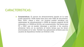 CARACTERISTICAS:
 Características. El servicio de almacenamiento basado en la nube
puede almacenar 15GB (hasta hace poco eran 5GB) de documentos,
fotos, PDFs, videos y otros. Los usuarios pueden actualizar sus
capacidades de almacenamiento a 25GB de espacio pagando $2.49
mensuales o a 100GB por $4.99 y así sucesivamente. Hay discos para
PC y MAC que se pueden descargar y permiten a los usuarios
almacenar ítems en su escritorio al mismo tiempo que los tienen
sincronizados en la nube. También hay aplicaciones similares para los
usuarios de dispositivos móviles con Android o iOS.
 