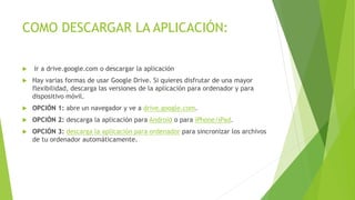 COMO DESCARGAR LA APLICACIÓN:
 Ir a drive.google.com o descargar la aplicación
 Hay varias formas de usar Google Drive. Si quieres disfrutar de una mayor
flexibilidad, descarga las versiones de la aplicación para ordenador y para
dispositivo móvil.
 OPCIÓN 1: abre un navegador y ve a drive.google.com.
 OPCIÓN 2: descarga la aplicación para Android o para iPhone/iPad.
 OPCIÓN 3: descarga la aplicación para ordenador para sincronizar los archivos
de tu ordenador automáticamente.
 