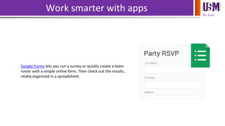 We lead
Work smarter with apps
Google Forms lets you run a survey or quickly create a team
roster with a simple online form. Then check out the results,
neatly organized in a spreadsheet.
 