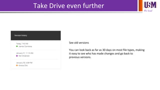 We lead
Take Drive even further
See old versions
You can look back as far as 30 days on most file types, making
it easy to see who has made changes and go back to
previous versions.
 