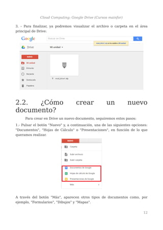 Cloud Computing: Google Drive (Cursos mainfor)
3. - Para finalizar, ya podremos visualizar el archivo o carpeta en el área
principal de Drive:
2.2. ¿Cómo crear un nuevo
documento?
Para crear en Drive un nuevo documento, seguiremos estos pasos:
1.- Pulsar el botón "Nuevo" y, a continuación, una de las siguientes opciones:
"Documentos", "Hojas de Cálculo" o "Presentaciones", en función de lo que
queramos realizar.
A través del botón "Más", aparecen otros tipos de documentos como, por
ejemplo, "Formularios", "Dibujos" y "Mapas".
12
 