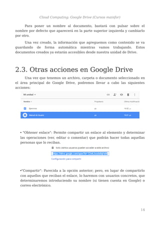 Cloud Computing: Google Drive (Cursos mainfor)
Para poner un nombre al documento, bastará con pulsar sobre el
nombre por defecto que aparecerá en la parte superior izquierda y cambiarlo
por otro.
Una vez creado, la información que agreguemos como contenido se va
guardando de forma automática mientras vamos trabajando. Estos
documentos creados ya estarán accesibles desde nuestra unidad de Drive.
2.3. Otras acciones en Google Drive
Una vez que tenemos un archivo, carpeta o documento seleccionado en
el área principal de Google Drive, podremos llevar a cabo las siguientes
acciones:
• "Obtener enlace": Permite compartir un enlace al elemento y determinar
las operaciones (ver, editar o comentar) que podrán hacer todas aquellas
personas que lo reciban.
•"Compartir": Parecida a la opción anterior; pero, en lugar de compartirlo
con aquellos que reciban el enlace, lo haremos con usuarios concretos, que
determinaremos introduciendo su nombre (si tienen cuenta en Google) o
correo electrónico.
14
 