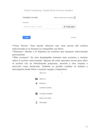 Cloud Computing: Google Drive (Cursos mainfor)
•"Vista Previa": Esta opción ofrecerá una vista previa del archivo
seleccionado si su formato es compatible con Drive.
•"Eliminar": Manda a la Papelera los archivos que hayamos seleccionado
previamente.
•"Más acciones": En este desplegable tenemos más acciones a realizar
sobre el archivo seleccionado. Algunas de estas opciones sirven para abrir
el archivo con un determinado programa, moverlo a otra carpeta o
marcarlo como destacado. También es posible cambiar el nombre y
descargarlo desde Drive a nuestro equipo o dispositivo.
15
 
