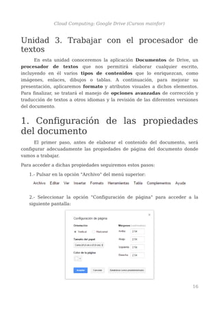 Cloud Computing: Google Drive (Cursos mainfor)
Unidad 3. Trabajar con el procesador de
textos
En esta unidad conoceremos la aplicación Documentos de Drive, un
procesador de textos que nos permitirá elaborar cualquier escrito,
incluyendo en él varios tipos de contenidos que lo enriquezcan, como
imágenes, enlaces, dibujos o tablas. A continuación, para mejorar su
presentación, aplicaremos formato y atributos visuales a dichos elementos.
Para finalizar, se tratará el manejo de opciones avanzadas de corrección y
traducción de textos a otros idiomas y la revisión de las diferentes versiones
del documento.
1. Configuración de las propiedades
del documento
El primer paso, antes de elaborar el contenido del documento, será
configurar adecuadamente las propiedades de página del documento donde
vamos a trabajar.
Para acceder a dichas propiedades seguiremos estos pasos:
1.- Pulsar en la opción "Archivo" del menú superior:
2.- Seleccionar la opción "Configuración de página" para acceder a la
siguiente pantalla:
16
 