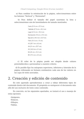 Cloud Computing: Google Drive (Cursos mainfor)
a) Para cambiar la orientación de la página, seleccionaremos entre
los botones "Vertical" y "Horizontal".
b) Para definir el tamaño del papel usaremos la lista y
seleccionaremos uno de losestándares de tamaño mostrados:
c) El color de la página puede ser elegido desde colores
preestablecidos o personalizar a nuestro criterio.
d) Es posible fijar los márgenes superiores, inferiores y laterales de la
página rellenando en formato centímetros cada uno de los valores en
las cajas de texto asociadas.
2. Creación y edición de contenido
En este apartado aprenderemos a crear y editar diferentes tipos de
contenido dentro del documento. El propósito es enriquecer el documento más
allá del uso exclusivo de texto como contenido.
En concreto, en los siguientes apartados, se tratará el uso o manejo de
estas opciones:
•Imágenes.
•Enlaces.
•Dibujos.
•Tablas.
17
 
