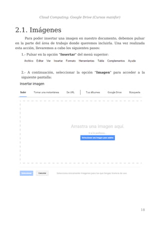 Cloud Computing: Google Drive (Cursos mainfor)
2.1. Imágenes
Para poder insertar una imagen en nuestro documento, debemos pulsar
en la parte del área de trabajo donde queremos incluirla. Una vez realizada
esta acción, llevaremos a cabo los siguientes pasos:
1.- Pulsar en la opción "Insertar" del menú superior:
2.- A continuación, seleccionar la opción "Imagen" para acceder a la
siguiente pantalla:
18
 