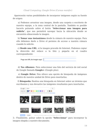 Cloud Computing: Google Drive (Cursos mainfor)
Aparecerán varias posibilidades de incorporar imágenes según su fuente
de origen:
a) Podemos arrastrar una imagen, desde una carpeta o escritorio de
nuestro equipo, a la zona central de la pantalla. También es posible
hacerlo pulsando sobre el botón "Seleccionar una imagen para
subirla", que nos permitirá navegar hacia la ubicación donde se
encuentra almacenada la imagen.
b) Tomar una instantánea desde la cámara de nuestro equipo. Para
ello debemos darle a Drive el permiso de acceso a nuestra cámara
cuando lo solicite.
c) Desde una URL, si la imagen procede de Internet. Podemos copiar
la dirección del enlace a la foto y pegarla en el cuadro
correspondiente:
d) Tus álbumes: Para seleccionar una foto del servicio de red social
de Google llamado Google+ (Google plus).
e) Google Drive: Nos ofrece una opción de búsqueda de imágenes
dentro de nuestra unidad de Drive para insertarlas.
f) Búsqueda: Realiza una búsqueda en Internet sobre un término que
escribamos y nos devuelve las imágenes resultantes para insertarlas.
3.- Finalmente, pulsar sobre la opción "Seleccionar" para incorporar la
imagen elegida a nuestro documento.
19
 