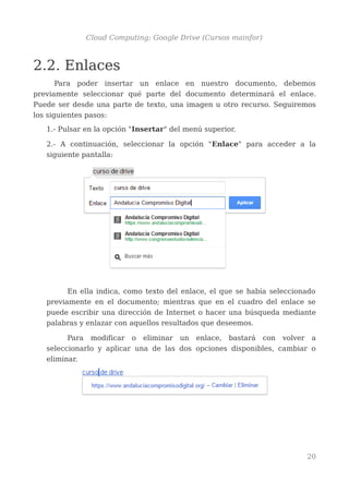 Cloud Computing: Google Drive (Cursos mainfor)
2.2. Enlaces
Para poder insertar un enlace en nuestro documento, debemos
previamente seleccionar qué parte del documento determinará el enlace.
Puede ser desde una parte de texto, una imagen u otro recurso. Seguiremos
los siguientes pasos:
1.- Pulsar en la opción "Insertar" del menú superior.
2.- A continuación, seleccionar la opción "Enlace" para acceder a la
siguiente pantalla:
En ella indica, como texto del enlace, el que se había seleccionado
previamente en el documento; mientras que en el cuadro del enlace se
puede escribir una dirección de Internet o hacer una búsqueda mediante
palabras y enlazar con aquellos resultados que deseemos.
Para modificar o eliminar un enlace, bastará con volver a
seleccionarlo y aplicar una de las dos opciones disponibles, cambiar o
eliminar.
20
 