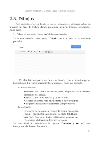 Cloud Computing: Google Drive (Cursos mainfor)
2.3. Dibujos
Para poder insertar un dibujo en nuestro documento, debemos pulsar en
la parte del área de trabajo donde queremos incluirlo. Después seguiremos
estos pasos:
1.- Pulsar en la opción "Insertar" del menú superior.
2.- A continuación, seleccionar "Dibujo" para acceder a la siguiente
pantalla:
En ella disponemos de un lienzo en blanco, con un menú superior
formado por diferentes herramientas y acciones, como por ejemplo:
a) Herramientas:
•Selector con forma de flecha para desplazar los diferentes
elementos del dibujo.
•Líneas, conectores, flechas y otras formas.
•Cuadros de texto: Para añadir texto a nuestro dibujo.
•Imágenes: Para añadir a nuestras composiciones.
b) Acciones:
•Opciones de deshacer y rehacer la última operación.
•Zoom: Para ajustar las opciones de vista del dibujo.
•WordArt: Para crear textos estilizados y con efectos.
•Descargar el dibujo en diversos formatos.
3.- Para finalizar, seleccionar la opción "Guardar y cerrar" para
incorporar el dibujo al documento.
21
 
