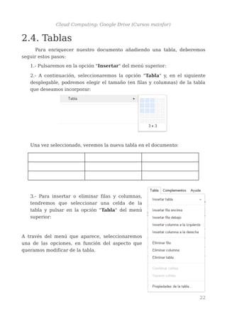Cloud Computing: Google Drive (Cursos mainfor)
2.4. Tablas
Para enriquecer nuestro documento añadiendo una tabla, deberemos
seguir estos pasos:
1.- Pulsaremos en la opción "Insertar" del menú superior:
2.- A continuación, seleccionaremos la opción "Tabla" y, en el siguiente
desplegable, podremos elegir el tamaño (en filas y columnas) de la tabla
que deseamos incorporar:
Una vez seleccionado, veremos la nueva tabla en el documento:
3.- Para insertar o eliminar filas y columnas,
tendremos que seleccionar una celda de la
tabla y pulsar en la opción "Tabla" del menú
superior:
A través del menú que aparece, seleccionaremos
una de las opciones, en función del aspecto que
queramos modificar de la tabla.
22
 
