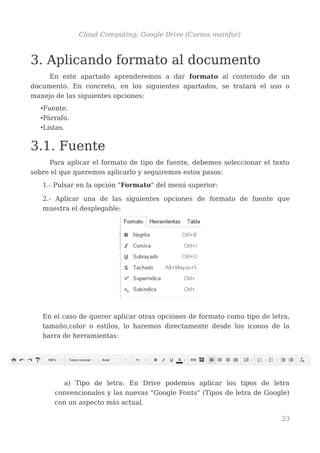 Cloud Computing: Google Drive (Cursos mainfor)
3. Aplicando formato al documento
En este apartado aprenderemos a dar formato al contenido de un
documento. En concreto, en los siguientes apartados, se tratará el uso o
manejo de las siguientes opciones:
•Fuente.
•Párrafo.
•Listas.
3.1. Fuente
Para aplicar el formato de tipo de fuente, debemos seleccionar el texto
sobre el que queremos aplicarlo y seguiremos estos pasos:
1.- Pulsar en la opción "Formato" del menú superior:
2.- Aplicar una de las siguientes opciones de formato de fuente que
muestra el desplegable:
En el caso de querer aplicar otras opciones de formato como tipo de letra,
tamaño,color o estilos, lo haremos directamente desde los iconos de la
barra de herramientas:
a) Tipo de letra: En Drive podemos aplicar los tipos de letra
convencionales y las nuevas "Google Fonts" (Tipos de letra de Google)
con un aspecto más actual.
23
 