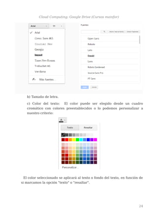 Cloud Computing: Google Drive (Cursos mainfor)
b) Tamaño de letra.
c) Color del texto: El color puede ser elegido desde un cuadro
cromático con colores preestablecidos o lo podemos personalizar a
nuestro criterio:
El color seleccionado se aplicará al texto o fondo del texto, en función de
si marcamos la opción "texto" o "resaltar".
24
 