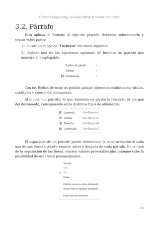 Cloud Computing: Google Drive (Cursos mainfor)
3.2. Párrafo
Para aplicar el formato al tipo de párrafo, debemos seleccionarlo y
seguir estos pasos:
1.- Pulsar en la opción "Formato" del menú superior:
2.- Aplicar una de las siguientes opciones de formato de párrafo que
muestra el desplegable:
Con los Estilos de texto es posible aplicar diferentes estilos como títulos,
subtítulos y cuerpo del documento.
Al alinear un párrafo, lo que hacemos es ajustarlo respecto al margen
del documento, consiguiendo estos distintos tipos de alineación:
El espaciado de un párrafo puede determinar la separación entre cada
una de sus líneas o añadir espacio antes y después de cada párrafo. En el caso
de la separación de las líneas, existen valores preestablecidos; aunque cabe la
posibilidad de usar unos personalizados:
25
 