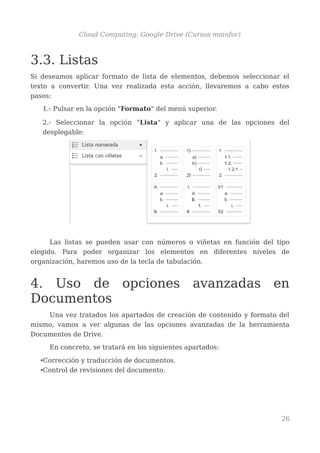 Cloud Computing: Google Drive (Cursos mainfor)
3.3. Listas
Si deseamos aplicar formato de lista de elementos, debemos seleccionar el
texto a convertir. Una vez realizada esta acción, llevaremos a cabo estos
pasos:
1.- Pulsar en la opción "Formato" del menú superior.
2.- Seleccionar la opción "Lista" y aplicar una de las opciones del
desplegable:
Las listas se pueden usar con números o viñetas en función del tipo
elegido. Para poder organizar los elementos en diferentes niveles de
organización, haremos uso de la tecla de tabulación.
4. Uso de opciones avanzadas en
Documentos
Una vez tratados los apartados de creación de contenido y formato del
mismo, vamos a ver algunas de las opciones avanzadas de la herramienta
Documentos de Drive.
En concreto, se tratará en los siguientes apartados:
•Corrección y traducción de documentos.
•Control de revisiones del documento.
26
 