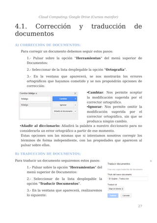 Cloud Computing: Google Drive (Cursos mainfor)
4.1. Corrección y traducción de
documentos
A) CORRECCIÓN DE DOCUMENTOS:
Para corregir un documento debemos seguir estos pasos:
1.- Pulsar sobre la opción "Herramientas" del menú superior de
Documentos:
2.- Seleccionar de la lista desplegable la opción "Ortografía".
3.- En la ventana que aparecerá, se nos mostrarán los errores
ortográficos que hayamos cometido y se nos propondrán opciones de
corrección:
•Cambiar: Nos permite aceptar
la modificación sugerida por el
corrector ortográfico.
•Ignorar: Nos permite omitir la
modificación sugerida por el
corrector ortográfico, sin que se
produzca ningún cambio.
•Añadir al diccionario: Añadirá la palabra a nuestro diccionario para no
considerarla un error ortográfico a partir de ese momento.
Estas opciones son las mismas que si intentamos nosotros corregir los
términos de forma independiente, con las propiedades que aparecen al
pulsar sobre ellos.
B) TRADUCCIÓN DE DOCUMENTOS:
Para traducir un documento seguiremos estos pasos:
1.- Pulsar sobre la opción "Herramientas" del
menú superior de Documentos:
2.- Seleccionar de la lista desplegable la
opción "Traducir Documentos".
3.- En la ventana que aparecerá, realizaremos
lo siguiente:
27
 