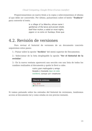 Cloud Computing: Google Drive (Cursos mainfor)
Proporcionaremos un nuevo titulo a la copia y seleccionaremos el idioma
al que debe ser convertido. Por último, pulsaremos sobre el botón "Traducir"
para convertir el texto.
4.2. Revisión de versiones
Para revisar el historial de versiones de un documento concreto
seguiremos estos pasos:
1.- Pulsar sobre la opción "Archivo" del menú superior de Documentos:
2.- Seleccionar de la lista desplegable la opción "Ver el historial de la
revisión".
3.- En la nueva ventana aparecerá una sección con una lista de todos los
cambios realizados al documento y quién lo llevó a cabo:
Si vamos pulsando sobre las entradas del historial de revisiones, tendremos
acceso al documento tal y como estaba en ese preciso instante.
28
 
