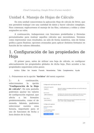 Cloud Computing: Google Drive (Cursos mainfor)
Unidad 4. Manejo de Hojas de Cálculo
En esta unidad conoceremos la aplicación Hoja de cálculo de Drive, que
nos permitirá trabajar con una cantidad de datos y hacer cálculos complejos.
Para comenzar, explicaremos el manejo de las filas, columnas y celdas y cómo
asignarles un valor.
A continuación, trabajaremos con funciones predefinidas y fórmulas
personalizadas para realizar aquellos cálculos que necesitemos. Veremos
como representar esos resultados; no solo de forma numérica, sino de forma
gráfica y,para finalizar, opciones avanzadas para aplicar distintos formatos en
función de los valores obtenidos.
1. Configuración de las propiedades de
Hoja
El primer paso, antes de utilizar una hoja de cálculo, es configurar
adecuadamente las propiedades globales de dicha hoja. Para acceder a las
propiedades seguiremos estos pasos:
1.- Pulsaremos en la opción "Archivo" del menú superior:
2.- A continuación,
seleccionamos la opción
"Configuración de la Hoja
de cálculo". En esta pantalla
podremos ajustar los valores
de configuración regional, que
afecta a los formatos
predeterminados, como el de
moneda. Además, podremos
seleccionar nuestra zona
horaria, importante para el
uso de funciones de fecha y
hora dentro de la hoja.
29
 