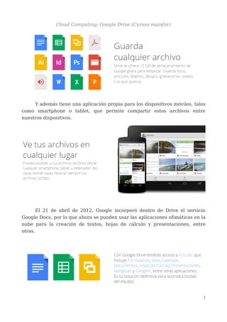 Cloud Computing: Google Drive (Cursos mainfor)
Y además tiene una aplicación propia para los dispositivos móviles, tales
como smartphone o tablet, que permite compartir estos archivos entre
nuestros dispositivos.
El 21 de abril de 2012, Google incorporó dentro de Drive el servicio
Google Docs, por lo que ahora se pueden usar las aplicaciones ofimáticas en la
nube para la creación de textos, hojas de cálculo y presentaciones, entre
otras.
3
 