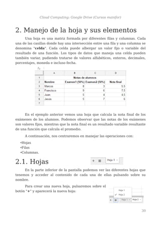 Cloud Computing: Google Drive (Cursos mainfor)
2. Manejo de la hoja y sus elementos
Una hoja es una matriz formada por diferentes filas y columnas. Cada
una de las casillas donde hay una intersección entre una fila y una columna se
denomina "celda". Cada celda puede albergar un valor fijo o variable del
resultado de una función. Los tipos de datos que maneja una celda pueden
también variar, pudiendo tratarse de valores alfabéticos, enteros, decimales,
porcentajes, moneda e incluso fecha.
En el ejemplo anterior vemos una hoja que calcula la nota final de los
exámenes de los alumnos. Podemos observar que las notas de los exámenes
son valores fijos, mientras que la nota final es un resultado variable resultante
de una función que calcula el promedio.
A continuación, nos centraremos en manejar las operaciones con:
•Hojas
•Filas
•Columnas.
2.1. Hojas
En la parte inferior de la pantalla podemos ver las diferentes hojas que
tenemos y acceder al contenido de cada una de ellas pulsando sobre su
nombre.
Para crear una nueva hoja, pulsaremos sobre el
botón "+" y aparecerá la nueva hoja:
30
 