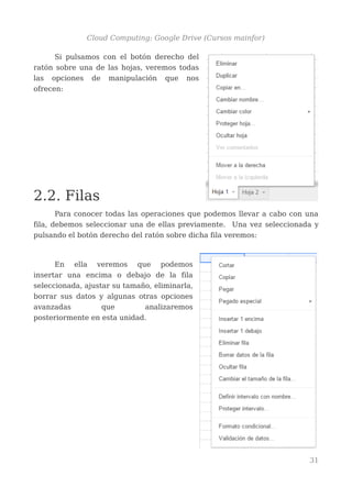 Cloud Computing: Google Drive (Cursos mainfor)
Si pulsamos con el botón derecho del
ratón sobre una de las hojas, veremos todas
las opciones de manipulación que nos
ofrecen:
2.2. Filas
Para conocer todas las operaciones que podemos llevar a cabo con una
fila, debemos seleccionar una de ellas previamente. Una vez seleccionada y
pulsando el botón derecho del ratón sobre dicha fila veremos:
En ella veremos que podemos
insertar una encima o debajo de la fila
seleccionada, ajustar su tamaño, eliminarla,
borrar sus datos y algunas otras opciones
avanzadas que analizaremos
posteriormente en esta unidad.
31
 