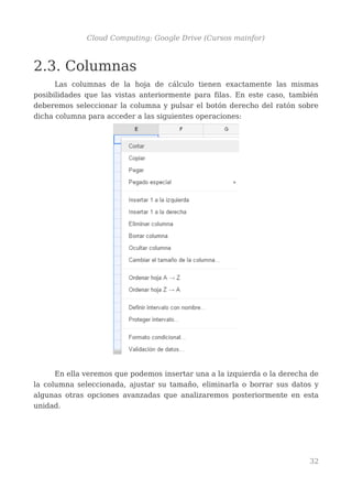 Cloud Computing: Google Drive (Cursos mainfor)
2.3. Columnas
Las columnas de la hoja de cálculo tienen exactamente las mismas
posibilidades que las vistas anteriormente para filas. En este caso, también
deberemos seleccionar la columna y pulsar el botón derecho del ratón sobre
dicha columna para acceder a las siguientes operaciones:
En ella veremos que podemos insertar una a la izquierda o la derecha de
la columna seleccionada, ajustar su tamaño, eliminarla o borrar sus datos y
algunas otras opciones avanzadas que analizaremos posteriormente en esta
unidad.
32
 