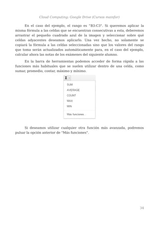 Cloud Computing: Google Drive (Cursos mainfor)
En el caso del ejemplo, el rango es "B3:C3". Si queremos aplicar la
misma fórmula a las celdas que se encuentran consecutivas a esta, deberemos
arrastrar el pequeño cuadrado azul de la imagen y seleccionar sobre qué
celdas adyacentes deseamos aplicarlo. Una vez hecho, no solamente se
copiará la fórmula a las celdas seleccionadas sino que los valores del rango
que toma serán actualizados automáticamente para, en el caso del ejemplo,
calcular ahora las notas de los exámenes del siguiente alumno.
En la barra de herramientas podemos acceder de forma rápida a las
funciones más habituales que se suelen utilizar dentro de una celda, como
sumar, promedio, contar, máximo y mínimo.
Si deseamos utilizar cualquier otra función más avanzada, podremos
pulsar la opción anterior de "Más funciones".
34
 