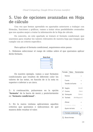 Cloud Computing: Google Drive (Cursos mainfor)
5. Uso de opciones avanzadas en Hoja
de cálculo
Una vez que hemos aprendido en apartados anteriores a trabajar con
fórmulas, funciones y gráficas, vamos a tratar otras posibilidades avanzadas
que nos ayuden mejor a tratar la información de la Hoja de cálculo.
En concreto, en este apartado se tratará el formato condicional, que
usaremos para resaltar los valores relevantes de nuestra hoja que tengan que
cumplir con un criterio específico.
Para aplicar el formato condicional, seguiremos estos pasos:
1.- Debemos seleccionar el rango de celdas sobre el que queramos aplicar
dicho formato.
En nuestro ejemplo, vamos a usar formatos
condicionales que resalten de diferente color los
valores de las notas, en función de si la nota es
superior o inferior a un cinco.
2.- A continuación, pulsaremos en la opción
"formato" de la barra de menú y posteriormente
en "formato condicional":
3.- En la nueva ventana aplicaremos aquellos
criterios que queramos e indicaremos de qué
manera debe resaltar el valor.
38
 