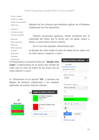 Cloud Computing: Google Drive (Cursos mainfor)
Algunos de los criterios que podemos aplicar en el formato
condicional son los siguientes:
Existen numerosas opciones, desde resaltarlo por el
contenido del texto, por la fecha, por ser igual, mayor o
menor, o estar entre ciertos valores.
En el caso del ejemplo, indicaremos que:
a) Resalte de color verde el color de fondo de las notas con
un valor igual o superior a cinco.
b) Pulsaremos el anterior botón de "Añadir otra
regla" e indicaremos en la nueva que resalte de
color rojo el color de fondo de las notas con un
valor inferior a cinco.
4.- Pulsaremos en la opción "Ok" y veremos las
Reglas de formato condicional y los cambios
aplicados en nuestra hoja de cálculo:
39
 