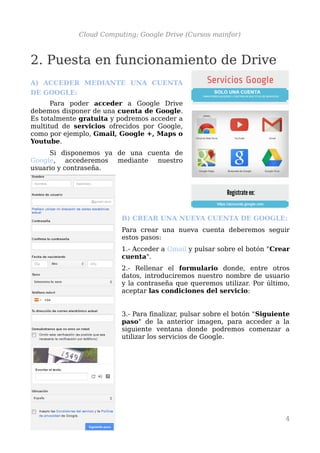 Cloud Computing: Google Drive (Cursos mainfor)
2. Puesta en funcionamiento de Drive
A) ACCEDER MEDIANTE UNA CUENTA
DE GOOGLE:
Para poder acceder a Google Drive
debemos disponer de una cuenta de Google.
Es totalmente gratuita y podremos acceder a
multitud de servicios ofrecidos por Google,
como por ejemplo, Gmail, Google +, Maps o
Youtube.
Si disponemos ya de una cuenta de
Google, accederemos mediante nuestro
usuario y contraseña.
B) CREAR UNA NUEVA CUENTA DE GOOGLE:
Para crear una nueva cuenta deberemos seguir
estos pasos:
1.- Acceder a Gmail y pulsar sobre el botón "Crear
cuenta".
2.- Rellenar el formulario donde, entre otros
datos, introduciremos nuestro nombre de usuario
y la contraseña que queremos utilizar. Por último,
aceptar las condiciones del servicio:
3.- Para finalizar, pulsar sobre el botón "Siguiente
paso" de la anterior imagen, para acceder a la
siguiente ventana donde podremos comenzar a
utilizar los servicios de Google.
4
 