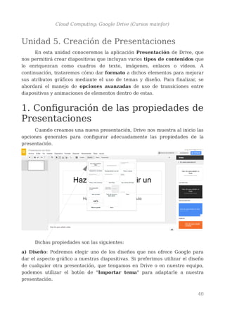 Cloud Computing: Google Drive (Cursos mainfor)
Unidad 5. Creación de Presentaciones
En esta unidad conoceremos la aplicación Presentación de Drive, que
nos permitirá crear diapositivas que incluyan varios tipos de contenidos que
lo enriquezcan como cuadros de texto, imágenes, enlaces o vídeos. A
continuación, trataremos cómo dar formato a dichos elementos para mejorar
sus atributos gráficos mediante el uso de temas y diseño. Para finalizar, se
abordará el manejo de opciones avanzadas de uso de transiciones entre
diapositivas y animaciones de elementos dentro de estas.
1. Configuración de las propiedades de
Presentaciones
Cuando creamos una nueva presentación, Drive nos muestra al inicio las
opciones generales para configurar adecuadamente las propiedades de la
presentación.
Dichas propiedades son las siguientes:
a) Diseño: Podremos elegir uno de los diseños que nos ofrece Google para
dar el aspecto gráfico a nuestras diapositivas. Si preferimos utilizar el diseño
de cualquier otra presentación, que tengamos en Drive o en nuestro equipo,
podemos utilizar el botón de "Importar tema" para adaptarlo a nuestra
presentación.
40
 