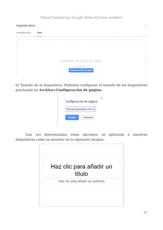 Cloud Computing: Google Drive (Cursos mainfor)
b) Tamaño de la diapositiva: Podemos configurar el tamaño de las diapositivas
pinchando en Archivo>Configuración de página:
Una vez determinadas estas opciones, se aplicarán a nuestras
dispositivas como se muestra en la siguiente imagen:
41
 