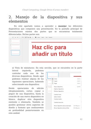 Cloud Computing: Google Drive (Cursos mainfor)
2. Manejo de la diapositiva y sus
elementos
En este apartado vamos a aprender a manejar las diferentes
diapositivas que componen una presentación. En la pantalla principal de
Presentaciones existen dos partes que se encuentran totalmente
diferenciadas. Dichas partes son:
a) Vista de miniaturas: En esta sección, que se encuentra en la parte
lateral izquierda, podemos
controlar cada una de las
diversas diapositivas. Desde aquí
podemos realizar alguna de las
siguientes operaciones, habiendo
seleccionado una diapositiva:
Desde operaciones de edición
(desplazamiento, cortar, copiar o
pegar) de una diapositiva, hasta la
creación de una nueva diapositiva en
blanco, duplicar otra diapositiva
existente o eliminarla. También se
pueden gestionar otros aspectos de
diseño y formato que analizaremos
en profundidad posteriormente en
esta unidad.
42
 