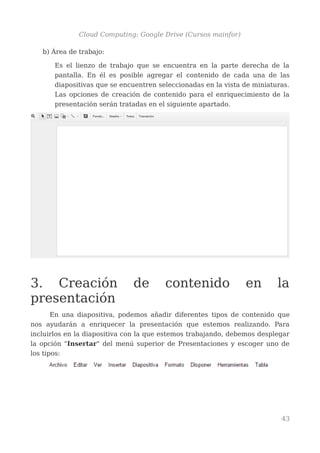Cloud Computing: Google Drive (Cursos mainfor)
b) Área de trabajo:
Es el lienzo de trabajo que se encuentra en la parte derecha de la
pantalla. En él es posible agregar el contenido de cada una de las
diapositivas que se encuentren seleccionadas en la vista de miniaturas.
Las opciones de creación de contenido para el enriquecimiento de la
presentación serán tratadas en el siguiente apartado.
3. Creación de contenido en la
presentación
En una diapositiva, podemos añadir diferentes tipos de contenido que
nos ayudarán a enriquecer la presentación que estemos realizando. Para
incluirlos en la diapositiva con la que estemos trabajando, debemos desplegar
la opción "Insertar" del menú superior de Presentaciones y escoger uno de
los tipos:
43
 