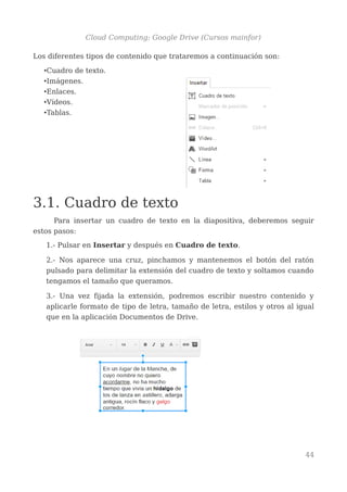 Cloud Computing: Google Drive (Cursos mainfor)
Los diferentes tipos de contenido que trataremos a continuación son:
•Cuadro de texto.
•Imágenes.
•Enlaces.
•Vídeos.
•Tablas.
3.1. Cuadro de texto
Para insertar un cuadro de texto en la diapositiva, deberemos seguir
estos pasos:
1.- Pulsar en Insertar y después en Cuadro de texto.
2.- Nos aparece una cruz, pinchamos y mantenemos el botón del ratón
pulsado para delimitar la extensión del cuadro de texto y soltamos cuando
tengamos el tamaño que queramos.
3.- Una vez fijada la extensión, podremos escribir nuestro contenido y
aplicarle formato de tipo de letra, tamaño de letra, estilos y otros al igual
que en la aplicación Documentos de Drive.
44
 